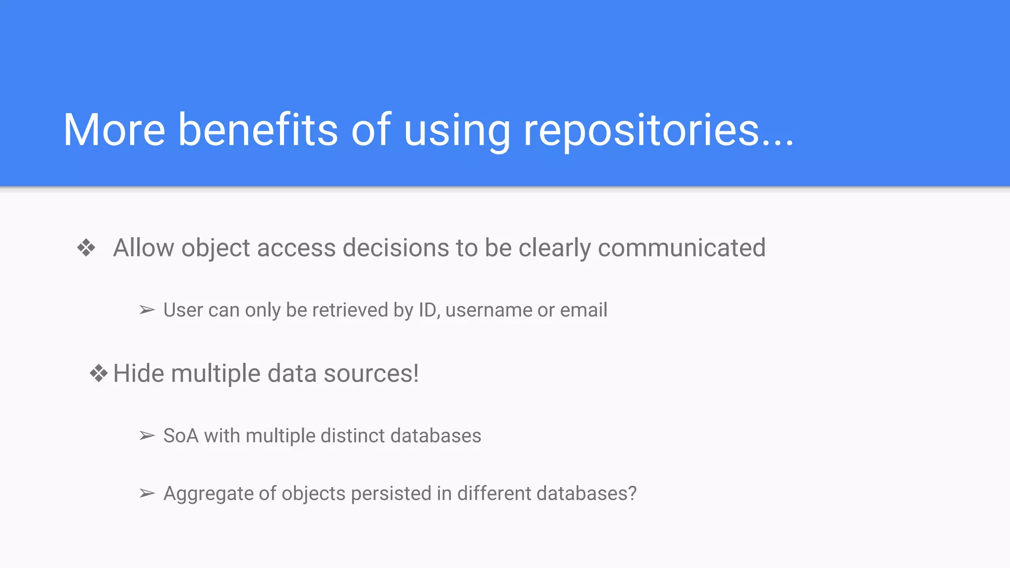 ❖ Allow object access decisions to be clearly communicated
➢ User can only be retrieved by ID, username or email
❖Hide multiple data sources!
➢ SoA with multiple distinct databases
➢ Aggregate of objects persisted in different databases?
More benefits of using repositories...
 