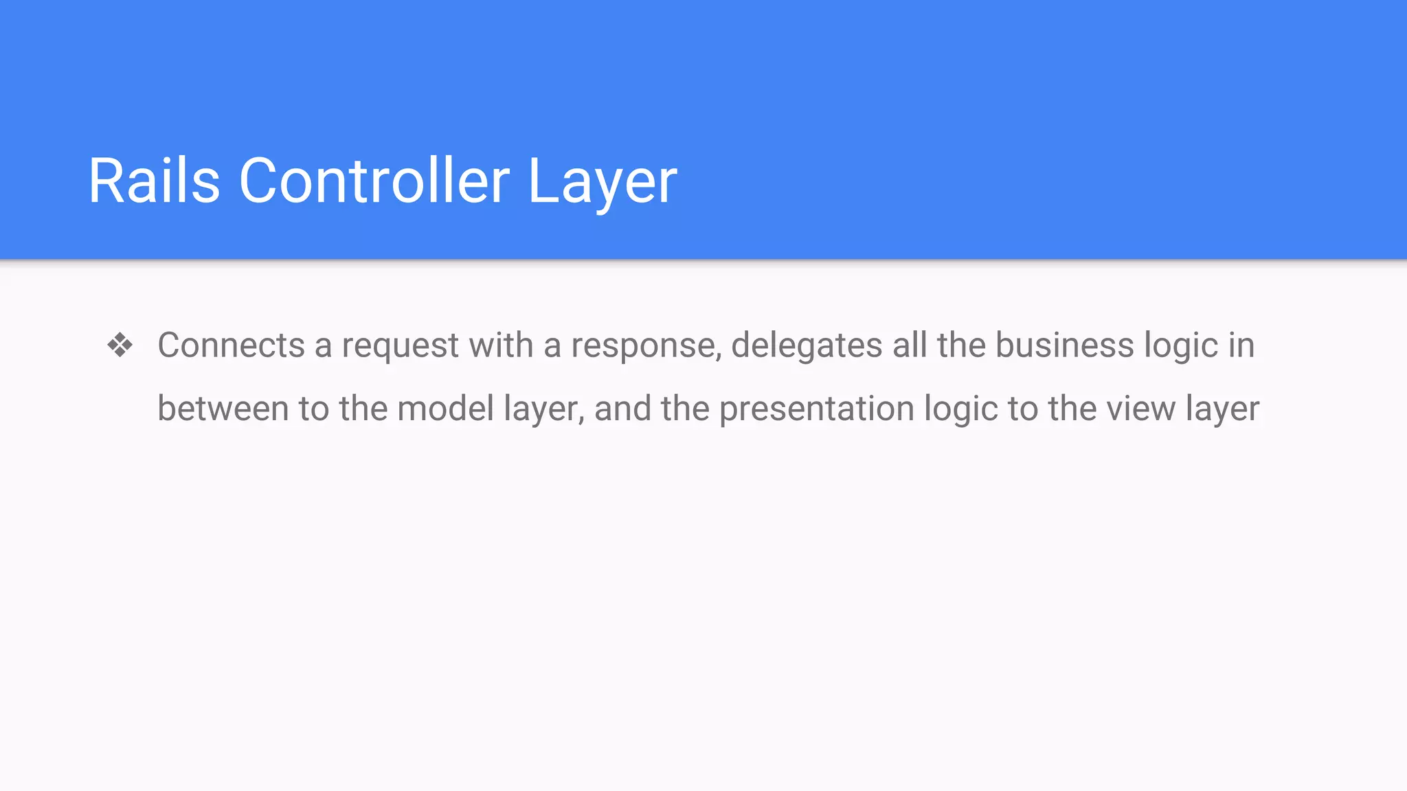 Rails Controller Layer
❖ Connects a request with a response, delegates all the business logic in
between to the model layer, and the presentation logic to the view layer
 