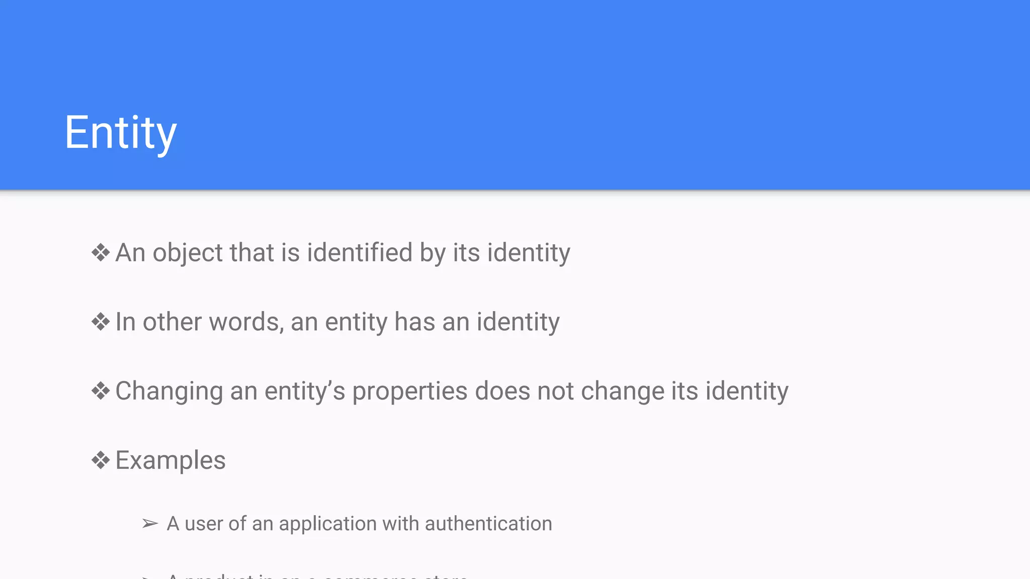 Entity
❖An object that is identified by its identity
❖In other words, an entity has an identity
❖Changing an entity’s properties does not change its identity
❖Examples
➢ A user of an application with authentication
 