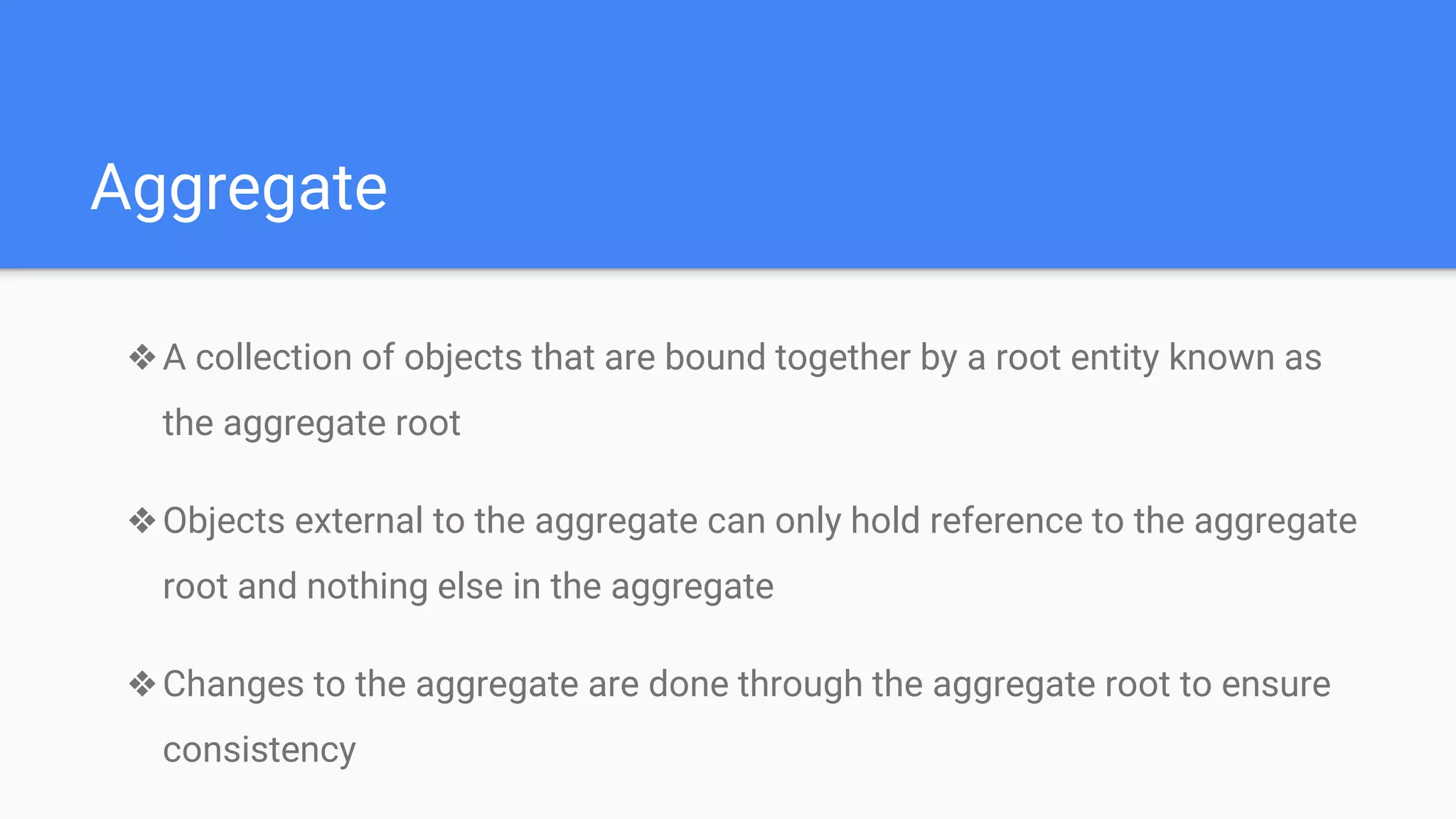 Aggregate
❖A collection of objects that are bound together by a root entity known as
the aggregate root
❖Objects external to the aggregate can only hold reference to the aggregate
root and nothing else in the aggregate
❖Changes to the aggregate are done through the aggregate root to ensure
consistency
 