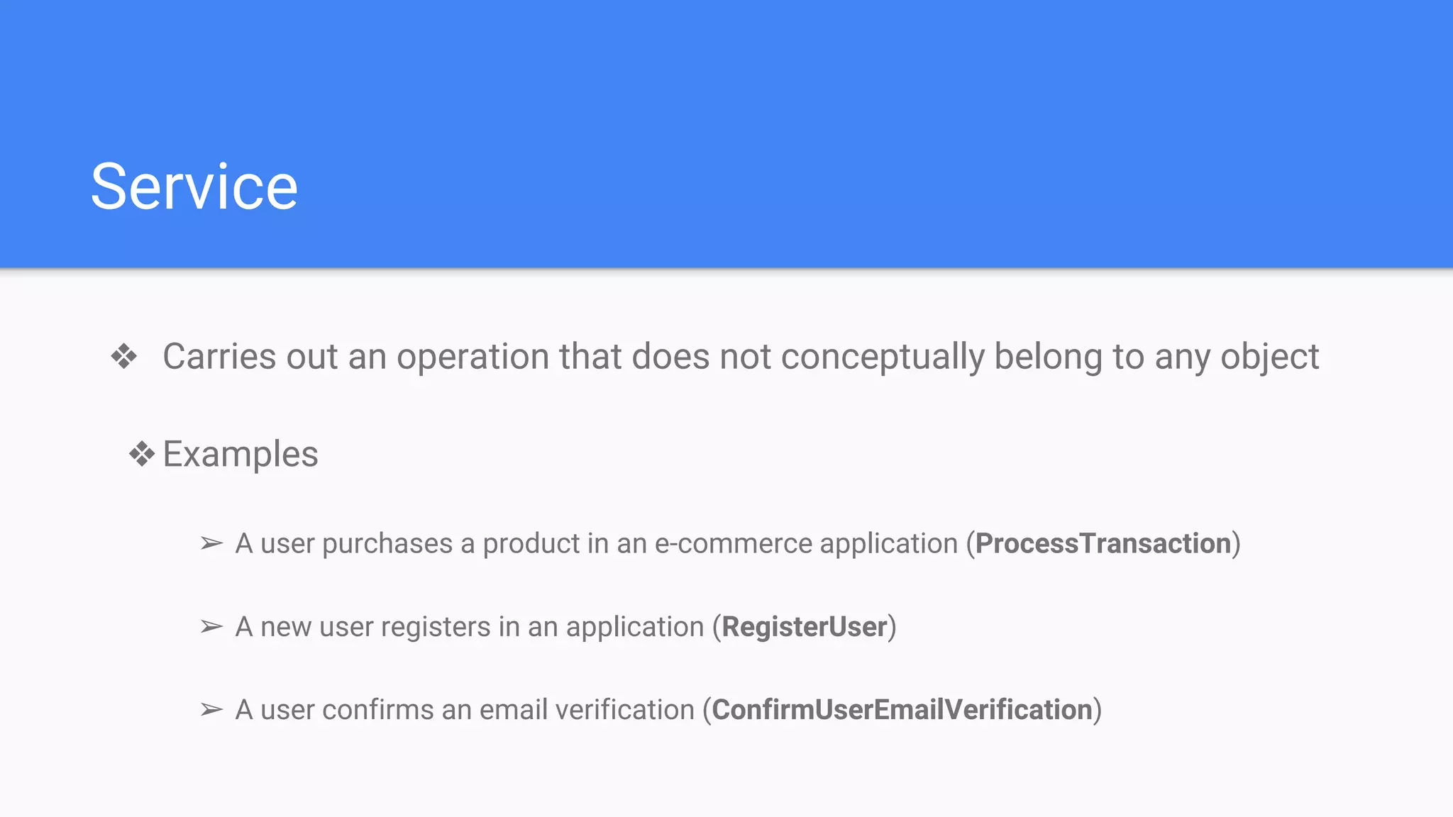 Service
❖ Carries out an operation that does not conceptually belong to any object
❖Examples
➢ A user purchases a product in an e-commerce application (ProcessTransaction)
➢ A new user registers in an application (RegisterUser)
➢ A user confirms an email verification (ConfirmUserEmailVerification)
 