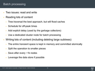 Batch processingTwo issues: read and writeReading lots of contentTree traversal the best approach, but will flood cachesSchedule for off-peak timesAdd explicit delay (used by the garbage collectors)Use a dedicated cluster node for batch processingWriting lots of content (including deleting large subtrees)The entire transient space is kept in memory and committed atomicallySplit the operation to smaller piecesSave after every ~1k nodesLeverage the data store if possible12