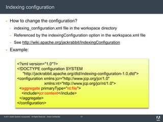 Indexing configurationHow to change the configuration?indexing_configuration.xml file in the workspace directoryReferenced by the indexingConfiguration option in the workspace.xml fileSee http://wiki.apache.org/jackrabbit/IndexingConfigurationExample:17<?xml version="1.0"?><!DOCTYPE configuration SYSTEM"http://jackrabbit.apache.org/dtd/indexing-configuration-1.0.dtd"><configuration xmlns:jcr="http://www.jcp.org/jcr/1.0"xmlns:nt="http://www.jcp.org/jcr/nt/1.0">  <aggregateprimaryType="nt:file">   <include>jcr:content</include> </aggregate></configuration>