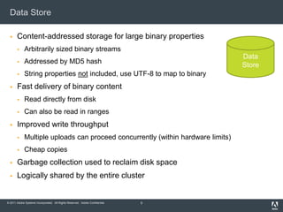Data StoreContent-addressed storage for large binary propertiesArbitrarily sized binary streamsAddressed by MD5 hashString properties not included, use UTF-8 to map to binaryFast delivery of binary contentRead directly from diskCan also be read in rangesImproved write throughputMultiple uploads can proceed concurrently (within hardware limits)Cheap copiesGarbage collection used to reclaim disk spaceLogically shared by the entire cluster5DataStore