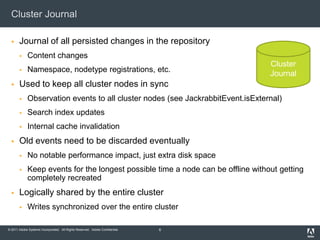 Cluster JournalJournal of all persisted changes in the repositoryContent changesNamespace, nodetype registrations, etc.Used to keep all cluster nodes in syncObservation events to all cluster nodes (see JackrabbitEvent.isExternal)Search index updatesInternal cache invalidationOld events need to be discarded eventuallyNo notable performance impact, just extra disk spaceKeep events for the longest possible time a node can be offline without getting completely recreatedLogically shared by the entire clusterWrites synchronized over the entire cluster6ClusterJournal