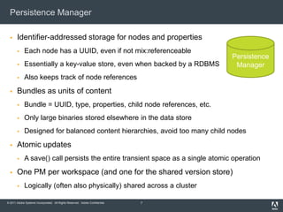 Persistence ManagerIdentifier-addressed storage for nodes and propertiesEach node has a UUID, even if not mix:referenceableEssentially a key-value store, even when backed by a RDBMSAlso keeps track of node referencesBundles as units of contentBundle = UUID, type, properties, child node references, etc.Only large binaries stored elsewhere in the data storeDesigned for balanced content hierarchies, avoid too many child nodesAtomic updatesA save() call persists the entire transient space as a single atomic operationOne PM per workspace (and one for the shared version store)Logically (often also physically) shared across a cluster7PersistenceManager
