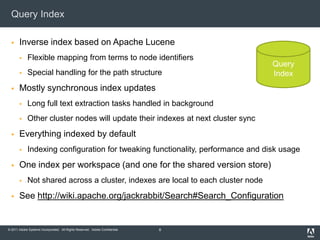 Query IndexInverse index based on Apache LuceneFlexible mapping from terms to node identifiersSpecial handling for the path structureMostly synchronous index updatesLong full text extraction tasks handled in backgroundOther cluster nodes will update their indexes at next cluster sync Everything indexed by defaultIndexing configuration for tweaking functionality, performance and disk usageOne index per workspace (and one for the shared version store)Not shared across a cluster, indexes are local to each cluster nodeSee http://wiki.apache.org/jackrabbit/Search#Search_Configuration8QueryIndex