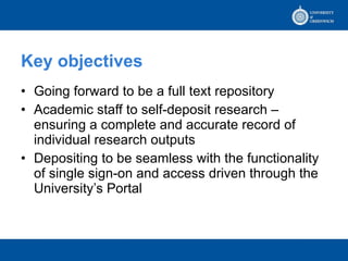 Key objectives Going forward to be a full text repository Academic staff to self-deposit research – ensuring a complete and accurate record of individual research outputs Depositing to be seamless with the functionality of single sign-on and access driven through the University’s Portal 