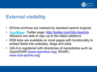 External visibility EPrints archives are indexed by standard search engines  Twitter page:  http:// twitter.com/GALAeprints  followers are able to sign up to the latest additions  RSS links are available on most pages with functionality to embed feeds into websites, blogs and wikis GALA is registered with directories of repositories such as OpenDOAR ( www.opendoar.org ), ROAR ( www.roar.eprints.org )  