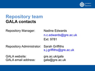 Repository team  GALA contacts Repository Manager:  Nadine Edwards [email_address] Ext: 9781 Repository Administrator: Sarah Griffiths [email_address] GALA website: gre.ac.uk/gala GALA email address: [email_address] 