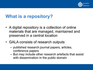 What is a repository? A digital repository is a collection of online materials that are managed, maintained and preserved in a central location GALA consists of research outputs published research journal papers, articles, conference papers But may include other research artefacts that assist with dissemination in the public domain 