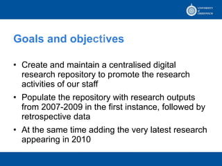 Goals and obje cti ves Create and maintain a centralised digital research repository to promote the research activities of our staff Populate the repository with research outputs from 2007-2009 in t he  first instance, followed by retrospective data  At the same time adding the very latest research appearing in 2010 