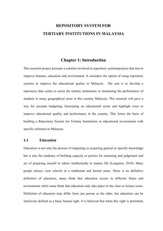 REPOSITORY SYSTEM FOR
              TERTIARY INSTITUTIONS IN MALAYSIA




                            Chapter 1: Introduction
This research project presents a solution involved in repository systemsprojects that aim to

improve humans, education and environment. It considers the option of using repository

systems to improve the educational quality in Malaysia.          The aim is to develop a

repository data centre to assist the tertiary institutions in monitoring the performance of

students in many geographical areas in this country Malaysia. This research will pave a

way for accurate budgeting, forecasting on educational sector and highlight ways to

improve educational quality and performance in the country. This forms the basis of

building a Repository System for Tertiary Institutions in educational environment with

specific reference to Malaysia.


1.1         Education

Education is not only the process of impacting or acquiring general or specific knowledge

but is also the tendency of building capacity or powers for reasoning and judgement and

act of preparing oneself or others intellectually to mature life (Longman, 2010). Many

people always view schools in a traditional and formal sense. There is no definitive

definition of education, many think that education occurs in different forms and

environment while some think that education only take place in the class or lecture room.

Definition of education may differ from one person or the other, but education can be

intuitively defined as a basic human right. It is believed that when this right is permitted,
 