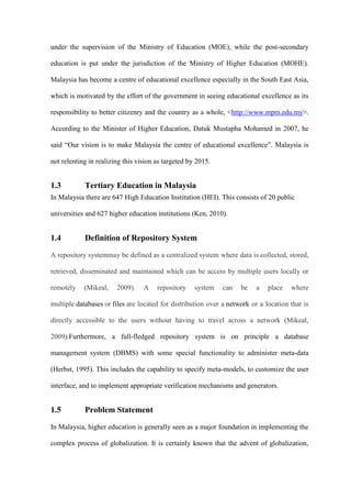 under the supervision of the Ministry of Education (MOE), while the post-secondary

education is put under the jurisdiction of the Ministry of Higher Education (MOHE).

Malaysia has become a centre of educational excellence especially in the South East Asia,

which is motivated by the effort of the government in seeing educational excellence as its

responsibility to better citizenry and the country as a whole, <http://www.mpm.edu.my>.

According to the Minister of Higher Education, Datuk Mustapha Mohamed in 2007, he

said “Our vision is to make Malaysia the centre of educational excellence”. Malaysia is

not relenting in realizing this vision as targeted by 2015.


1.3         Tertiary Education in Malaysia
In Malaysia there are 647 High Education Institution (HEI). This consists of 20 public

universities and 627 higher education institutions (Ken, 2010).


1.4         Definition of Repository System

A repository systemmay be defined as a centralized system where data is collected, stored,

retrieved, disseminated and maintained which can be access by multiple users locally or

remotely    (Mikeal,    2009).    A    repository    system   can   be    a   place   where

multiple databases or files are located for distribution over a network or a location that is

directly accessible to the users without having to travel across a network (Mikeal,

2009).Furthermore, a full-fledged repository system is on principle a database

management system (DBMS) with some special functionality to administer meta-data

(Herbst, 1995). This includes the capability to specify meta-models, to customize the user

interface, and to implement appropriate verification mechanisms and generators.


1.5         Problem Statement

In Malaysia, higher education is generally seen as a major foundation in implementing the

complex process of globalization. It is certainly known that the advent of globalization,
 