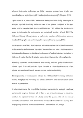 advanced information technology and higher education services have already been

expanding beyond territorial especially in educational environment (Arokiasamy, 2010).


Open access or in other words, information sharing has been widely encouraged in

Malaysia especially in tertiary institutions. One of the greatest champions in the open

access here in Malaysia is the libraries and Librarian. They initiated the promotion of

access to information by implementing an institutional repository (Azmi, 2009).The

Malaysian National Library is aimed to implement a repository of information resources

based on bibliographic and non-bibliographic records of libraries (Azmi, 2009).


According to Azmi (2009), there have been initiative to promote the access of information

by implementing an institutional repository; but there have not been a repository system

implemented to focus on the intellectual performance of student in tertiary institutions in

Malaysia. It is clear fact that developing such system will ensure the following benefits:


Repository system for tertiary institution does not only boost the quality of educational

system, it goes far to contribute as a logical extension of a university’s or college’s core

mission and as a channel through which to increase institutional visibility.


The responsibility of communication between the MOHE and all the tertiary institutions

will be strengthen and positioning the tertiary institutions with broader context of its

markets or communities.


It is important to note that every higher institution is committed to academic excellence

and scientific progress. One may ask if there is any system to measure or prove this

assertion. The repository systems will not only answer this question but it will also provide

university administrators with demonstrable evidence of the institution’s quality, thus

helping every institution reinforce on institution’s brand position and prestige.
 