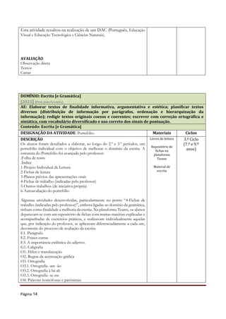 Página 14
Esta atividade resultou na realização de um DAC (Português, Educação
Visual e Educação Tecnológica e Ciências Naturais).
AVALIAÇÃO
Observação direta
Textos
Cartas
DOMÍNIO: Escrita [e Gramática]
[2023] (Prof. João Ferreira)
AE: Elaborar textos de finalidade informativa, argumentativa e estética; planificar textos
diversos (distribuição de informação por parágrafos, ordenação e hierarquização da
informação); redigir textos originais coesos e coerentes; escrever com correção ortográfica e
sintática, com vocabulário diversificado e uso correto dos sinais de pontuação.
Conteúdo: Escrita [e Gramática]
DESIGNAÇÃO DA ATIVIDADE: Portefólio. Materiais Ciclos
DESCRIÇÃO
Os alunos foram desafiados a elaborar, ao longo do 2.º e 3.º períodos, um
portefólio individual com o objetivo de melhorar o domínio da escrita. A
estrutura do Portefólio foi avançada pelo professor:
.Folha de rosto
.Índice
1-Projeto Individual de Leitura
2-Fichas de leitura
3-Planos prévios das apresentações orais
4-Fichas de trabalho (indicadas pelo professor)
5-Outros trabalhos (de iniciativa própria)
6-Autoavaliação do portefólio
Algumas atividades desenvolvidas, particularmente no ponto “4-Fichas de
trabalho (indicadas pelo professor)”, embora ligadas ao domínio da gramática,
tinham como finalidade a melhoria da escrita. Na plataforma Teams, os alunos
deparavam-se com um repositório de fichas com muitas matérias explicadas e
acompanhadas de exercícios práticos, e realizavam individualmente aquelas
que, por indicação do professor, se aplicavam diferenciadamente a cada um,
decorrente do processo de avaliação da escrita:
E1. Parágrafo
E2. Frases curtas
E3. A importância estilística do adjetivo
G1. Caligrafia
O1. Hífen e translineação
O2. Regras da acentuação gráfica
O3. Ortografia
O3.1. Ortografia -am -ão
O3.2. Ortografia à há ah
O3.3. Ortografia -se sse
O4. Palavras homófonas e parónimas
Livros de leitura
Repositório de
fichas na
plataforma
Teams
Material de
escrita
3.º Ciclo
(7.º e 9.º
anos)
 