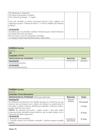 Página 15
O5. Maiúsculas e minúsculas
O6. Sinais de pontuação e auxiliares
O6.1. Sinais de pontuação - A vírgula
Com esta atividade, os alunos escreveram diversos textos originais, em
especial nos pontos “2-Fichas de leitura” e “5-Outros trabalhos (de iniciativa
própria)”.
AVALIAÇÃO
Considero que esta atividade contribuiu fortemente para o desenvolvimento
do domínio da escrita dos alunos.
Poucos foram os que não entregaram o Portfólio.
As avaliações foram maioritariamente Bom e Muito Bom.
DOMÍNIO: Escrita
[2023]
AE:
Conteúdo: ???????
DESIGNAÇÃO DA ATIVIDADE: ???????????????? Materiais Ciclos
DESCRIÇÃO
?????????????????????????
AVALIAÇÃO
???????????????????????????
??????????????? ?????????
DOMÍNIO: Escrita
[2017]
Conteúdo: Texto informativo
DESIGNAÇÃO DA ATIVIDADE: Textos para saber mais Materiais Ciclos
DESCRIÇÃO
Ir à biblioteca consultar livros em trabalho de grupo (4 a 5 elementos em que
cada um tem uma função) com o objetivo de conhecer as características de
um objeto | animal | local, etc, definido pelo educador / professor, sendo o
produto final um texto escrito
NOTA: Na educação pré-escolar o registo escrito é feito pelo adulto
responsável pelas atividades desenvolvidas na sala ou pelas crianças com a
supervisão do adulto responsável.
AVALIAÇÃO
- Realização de autoavaliação;
- Correção coletiva, cujo resultado o educador / professor regista em grelha
própria.
Livros de
histórias
Formulário de
autoavaliação
Pré-escolar
1º Ciclo
2º Ciclo
3º Ciclo
 