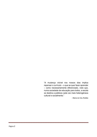 Página 2
“A mudança visível nos nossos dias implica
repensar o currículo – o que se quer fazer aprender
– como necessariamente diferenciado, visto que,
numa sociedade de educação para todos, a escola
se destina a públicos cada vez mais heterogéneos
cultural e socialmente.”
- Maria do Céu Roldão
 