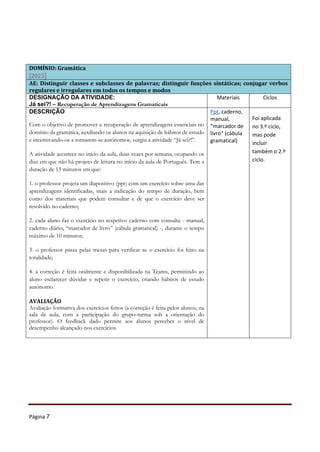 Página 7
DOMÍNIO: Gramática
[2023]
AE: Distinguir classes e subclasses de palavras; distinguir funções sintáticas; conjugar verbos
regulares e irregulares em todos os tempos e modos
DESIGNAÇÃO DA ATIVIDADE:
Já sei?! – Recuperação de Aprendizagens Gramaticais
Materiais Ciclos
DESCRIÇÃO
Com o objetivo de promover a recuperação de aprendizagens essenciais no
domínio da gramática, auxiliando os alunos na aquisição de hábitos de estudo
e incentivando-os a tornarem-se autónomos, surgiu a atividade “Já sei?!”.
A atividade acontece no início da aula, duas vezes por semana, ocupando os
dias em que não há projeto de leitura no início da aula de Português. Tem a
duração de 15 minutos em que:
1. o professor projeta um diapositivo (ppt) com um exercício sobre uma das
aprendizagens identificadas, mais a indicação do tempo de duração, bem
como dos materiais que podem consultar e de que o exercício deve ser
resolvido no caderno;
2. cada aluno faz o exercício no respetivo caderno com consulta - manual,
caderno diário, “marcador de livro” (cábula gramatical) -, durante o tempo
máximo de 10 minutos;
3. o professor passa pelas mesas para verificar se o exercício foi feito na
totalidade;
4. a correção é feita oralmente e disponibilizada na Teams, permitindo ao
aluno esclarecer dúvidas e repetir o exercício, criando hábitos de estudo
autónomo.
AVALIAÇÃO
Avaliação formativa dos exercícios feitos (a correção é feita pelos alunos, na
sala de aula, com a participação do grupo-turma sob a orientação do
professor). O feedback dado permite aos alunos perceber o nível de
desempenho alcançado nos exercícios.
Ppt, caderno,
manual,
“marcador de
livro” (cábula
gramatical)
Foi aplicada
no 3.º ciclo,
mas pode
incluir
também o 2.º
ciclo.
 