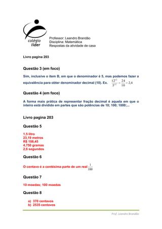 Professor: Leandro Brandão<br />Disciplina: Matemática<br />Respostas da atividade de casa<br />Livro pagina 203<br />Questão 3 (em foco)<br />Sim, inclusive o item B, em que o denominador é 5, mas podemos fazer a equivalência para obter denominador decimal (10). Ex. <br />Questão 4 (em foco)<br />A forma mais prática de representar fração decimal é aquela em que o inteiro está dividido em partes que são potências de 10; 100; 1000;...<br />Livro pagina 203<br />Questão 5<br />1,5 litro<br />23,19 metros<br />R$ 108,45<br />4,750 gramas<br />2,6 segundos<br />Questão 6<br />O centavo é a centésima parte de um real<br />Questão 7<br />10 moedas; 100 moedas<br />Questão 8<br />370 centavos<br />2535 centavos<br />14000 centavos<br />609 centavos<br />Em foco<br />Questão 1<br />Três milhões e quatrocentos mil habitantes<br />Questão 2<br />Representa 5 milhões e 700 mil habitantes (5700000)<br />Questão 3 pagina 205<br />37500000<br />Questão 4<br />174400000<br />Questão 5<br />Essa forma de expressão de números facilita a leitura, sendo possível identificá-los como uma rápida visualização, por isso é muito utilizada nos meios de comunicação.<br />Pagina 206<br />Questão 9<br />Quarenta e dois inteiros e trinta e oito centésimos ou quarenta mil duzentos e trinta e oito centésimos; um inteiro e duzentos e nove milésimos ou um mil duzentos e nove milésimos; seiscentos e setenta e cinco décimos milésimos.<br />Questão 10<br />Parte inteira Parte decimal<br />Centena de milharDezena de milharUnidade de milharCentenaDezenaUnidadeDécimoCentésimoMilésimoDécimo milésimoCentésimo milésimoMilionésimo3,210,012164,70,0003961032,040,0009<br />Questão 11<br />0,27 – 0,72 – 2,70 – 7,02 – 7,20 – 2,07<br />27/100 – 72/100 – 270/100 – 702/100 – 720/100 – 207/100<br />Vinte e sete centésimo, setenta e dois centésimos, dois inteiros e setenta centésimos, sete inteiros e dois centésimos, sete inteiros e vinte centésimos, dois inteiros e sete centésimos.<br />Questão 11<br />Sim<br />Sim <br />Não<br />Sim<br />Não<br />Sim<br />Sim<br />Não<br />Sim<br />Não<br />Não<br />Não<br />Descoberta <br />Questão 1<br />63,349<br />Questão 2<br />4 unidades<br />4 centésimos<br />4 milésimos<br />4 centenas<br />4 décimos<br />Questão 3<br />A=158,04; B=242,93; C=330,62; D=423,79<br />Pagina 208<br />Questão 4<br />Questão 5<br />½ = 0,5<br />¼ = 0,25<br />Questão 11<br />