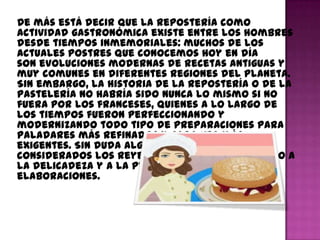 De más está decir que la repostería como
actividad gastronómica existe entre los hombres
desde tiempos inmemoriales: muchos de los
actuales postres que conocemos hoy en día
son evoluciones modernas de recetas antiguas y
muy comunes en diferentes regiones del planeta.
Sin embargo, la historia de la repostería o de la
pastelería no habría sido nunca lo mismo si no
fuera por los franceses, quienes a lo largo de
los tiempos fueron perfeccionando y
modernizando todo tipo de preparaciones para
paladares más refinados y cada vez más
exigentes. Sin duda alguna, los franceses son
considerados los reyes de la pastelería debido a
la delicadeza y a la perfección de sus
elaboraciones.
 