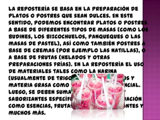 La repostería se basa en la preparación de
platos o postres que sean dulces. En este
sentido, podemos encontrar platos o postres
a base de diferentes tipos de masas (como los
budines, los bizcochuelos, panqueques o las
masas de pastel), así como también postres a
base de cremas (por ejemplo las natillas), o
a base de frutas (helados y otras
preparaciones frías). En la repostería el uso
de materiales tales como la harina
(usualmente de trigo), el azúcar, huevos y
materia grasa como la mantece es esencial.
Luego, se deben sumar aromatizantes y
saborizantes específicos para cada situación
como esencias, frutas, especias, colorantes y
muchos más.
 