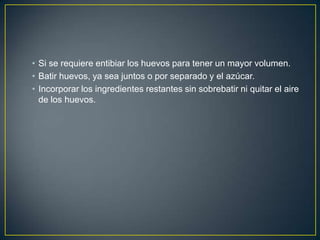 • Si se requiere entibiar los huevos para tener un mayor volumen.
• Batir huevos, ya sea juntos o por separado y el azúcar.
• Incorporar los ingredientes restantes sin sobrebatir ni quitar el aire
de los huevos.

 