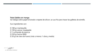 Pasta Sablée con manga:
Se trabaja sobre papel encerado o tapete de silicon, se usa fría para trazar las galletas de estrella.
Sus ingredientes son:
180 gr mantequilla
100 gr azúcar impalpable
1 cucharada de esencia
250 gr harina 0000
50 gr de clara de huevo (más o menos 1 clara y media)
LG. JOSE HORACIO GONZALEZ
 