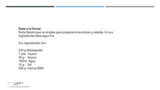 Pasta a la Foncer:
Pasta Neutra que se emplea para preparaciones dulces y saladas. En sus
ingredientes lleva agua fría.
Sus ingredientes son:
250 g Mantequilla
1 pza. Huevo
30 g Azúcar
100ml Agua
10 g Sal
500 g Harina 0000
LG. JOSE HORACIO GONZALEZ
 