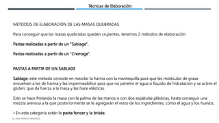 Técnicas de Elaboración:
MÉTODOS DE ELABORACIÓN DE LAS MASAS QUEBRADAS
Para conseguir que las masas quebradas queden crujientes, tenemos 2 métodos de elaboración:
Pastas realizadas a partir de un "Sablage".
Pastas realizadas a partir de un "Cremage".
PASTAS A PARTIR DE UN SABLAGE
Sablage: este método consiste en mezclar la harina con la mantequilla para que las moléculas de grasa
envuelvan a las de harina y las impermeabilice para que no penetre el agua o líquido de hidratación y se active el
gluten, que da fuerza a la masa y las hace elásticas.
Esto se hace frotando la masa con la palma de las manos o con dos espátulas plásticas, hasta conseguir una
mezcla arenosa a la que posteriormente se le agregarán el resto de los ingredientes, como el agua y los huevos.
• En esta categoría están la pasta foncer y la brisée.
LG. JOSE HORACIO GONZALEZ
 