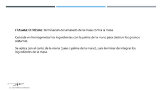 FRASAGE O FRESIAL: terminación del amasado de la masa contra la mesa.
Consiste en homogeneizar los ingredientes con la palma de la mano para destruir los grumos
restantes.
Se aplica con el canto de la mano (base o palma de la mano), para terminar de integrar los
ingredientes de la masa.
LG. JOSE HORACIO GONZALEZ
 