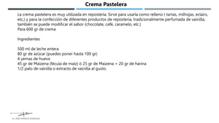 La crema pastelera es muy utilizada en repostería. Sirve para usarla como relleno ( tartas, milhojas, eclairs,
etc,) y para la confección de diferentes productos de repostería, tradicionalmente perfumada de vainilla,
también se puede modificar el sabor (chocolate, café, caramelo, etc.)
Para 600 gr de crema
Ingredientes
500 ml de leche entera
80 gr de azúcar (puedes poner hasta 100 gr)
4 yemas de huevo
45 gr de Maizena (fécula de maíz) ó 25 gr de Maizena + 20 gr de harina
1/2 palo de vainilla o extracto de vainilla al gusto.
Crema Pastelera
LG. JOSE HORACIO GONZALEZ
 