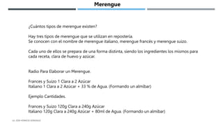 ¿Cuántos tipos de merengue existen?
Hay tres tipos de merengue que se utilizan en repostería.
Se conocen con el nombre de merengue italiano, merengue francés y merengue suizo.
Cada uno de ellos se prepara de una forma distinta, siendo los ingredientes los mismos para
cada receta, clara de huevo y azúcar.
Radio Para Elaborar un Merengue.
Frances y Suizo 1 Clara a 2 Azúcar
Italiano 1 Clara a 2 Azúcar + 33 % de Agua. (Formando un almíbar)
Ejemplo Cantidades.
Frances y Suizo 120g Clara a 240g Azúcar
Italiano 120g Clara a 240g Azúcar + 80ml de Agua. (Formando un almíbar)
Merengue
LG. JOSE HORACIO GONZALEZ
 