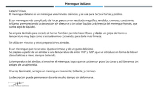 Características
El merengue italiano es un merengue voluminoso, cremoso, y se usa para decorar tartas y postres.
Es un merengue más complicado de hacer, pero con un resultado magnífico, rendidor, cremoso, consistente,
brillante, permaneciendo la decoración sin alterarse y sin soltar líquido (a diferencia del merengue francés, que
suelta algo de líquido).
Se emplea también para cocerlo al horno. También permite hacer flores y darles un golpe de horno a
temperatura muy baja como si estuviésemos cocinando, para darle más firmeza.
Se utiliza en mousse, y otras preparaciones aireadas.
Es un merengue que no se seca. Queda cremoso y de un gusto delicioso.
Se prepara a partir de un almíbar a una temperatura de entre 118º y 120º, que se introduce en forma de hilo en
claras batidas a nieve, siempre batiendo.
La temperatura del almíbar, al envolver el merengue, logra que se cocinen un poco las claras y así liberarnos del
peligro de la salmonella.
Una vez terminado, se logra un merengue consistente, brillante, y cremoso.
La decoración puede permanecer durante mucho tiempo sin deformarse.
Merengue italiano
LG. JOSE HORACIO GONZALEZ
 