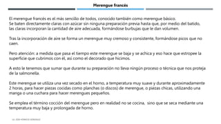El merengue francés es el más sencillo de todos, conocido también como merengue básico.
Se baten directamente claras con azúcar sin ninguna preparación previa hasta que, por medio del batido,
las claras incorporan la cantidad de aire adecuada, formándose burbujas que le dan volumen.
Tras la incorporación de aire se forma un merengue muy cremoso y consistente, formándose picos que no
caen.
Pero atención: a medida que pasa el tiempo este merengue se baja y se achica y eso hace que estropee la
superficie que cubrimos con él, así como el decorado que hicimos.
A esto le tenemos que sumar que durante su preparación no lleva ningún proceso o técnica que nos proteja
de la salmonella.
Este merengue se utiliza una vez secado en el horno, a temperatura muy suave y durante aproximadamente
2 horas, para hacer piezas cocidas como planchas (o discos) de merengue, o piezas chicas, utilizando una
manga o una cuchara para hacer merengues pequeños.
Se emplea el término cocción del merengue pero en realidad no se cocina, sino que se seca mediante una
temperatura muy baja y prolongada de horno.
Merengue francés
LG. JOSE HORACIO GONZALEZ
 