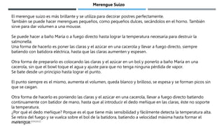El merengue suizo es más brillante y se utiliza para decorar postres perfectamente.
También se puede hacer merengues pequeños, como pequeños dulces, secándolos en el horno. También
sirve para dar volumen a una mousse.
Se puede hacer a baño María o a fuego directo hasta lograr la temperatura necesaria para destruir la
salmonella.
Una forma de hacerlo es poner las claras y el azúcar en una cacerola y llevar a fuego directo, siempre
batiendo con batidora eléctrica, hasta que las claras aumenten y espesen.
Otra forma de prepararlo es colocando las claras y el azúcar en un bol y ponerlo a baño María en una
cacerola, sin que el bowl toque el agua y ajuste para que no tenga ninguna pérdida de vapor.
Se bate desde un principio hasta lograr el punto.
El punto siempre es el mismo, aumenta el volumen, queda blanco y brilloso, se espesa y se forman picos sin
que se caigan.
Otra forma de hacerlo es poniendo las claras y el azúcar en una cacerola, llevar a fuego directo batiendo
continuamente con batidor de mano, hasta que al introducir el dedo meñique en las claras, éste no soporte
la temperatura.
¿Por qué el dedo meñique? Porque es el que tiene más sensibilidad y fácilmente detecta la temperatura alta.
Se retira del fuego y se vuelca sobre el bol de la batidora, batiendo a velocidad máxima hasta formar el
merengue.
Merengue Suizo
LG. JOSE HORACIO GONZALEZ
 