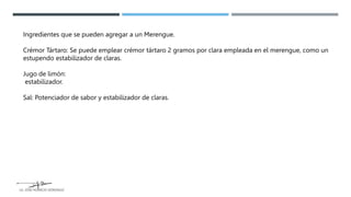 Ingredientes que se pueden agregar a un Merengue.
Crémor Tártaro: Se puede emplear crémor tártaro 2 gramos por clara empleada en el merengue, como un
estupendo estabilizador de claras.
Jugo de limón:
estabilizador.
Sal: Potenciador de sabor y estabilizador de claras.
LG. JOSE HORACIO GONZALEZ
 