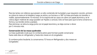 Para las tartas con rellenos que poseen un alto contenido de humedad y que requieren cocción, primero
se coloca la masa en la heladera, luego se estira y se hornea a a 180° la masa pinchada con tenedor o
rodillo, aproximadamente 10 minutos. En la mayoría de los casos se cubre con papel aluminio y se le
coloca algún material de carga (pueden ser frijoles o canicas). Esto se hace para que la tarta conserve su
forma y sus bordes rectos y parejos.
Para terminar, se retira la carga junto con el papel aluminio y se deja cocinar o dorar
por 5 minutos más.
Conservación de las masas quebradas
La masa quebrada cruda que no contiene polvo para hornear puede conservarse
hasta siete días en refrigerador y hasta dos meses en el congelador.
Si contiene polvo leudante, la conservamos 72 horas en Refrigerador y dos meses en
Congelador.
Cocción a blanco o en Ciego
LG. JOSE HORACIO GONZALEZ
 