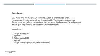 Pasta Sablée:
Esta masa lleva mucha grasa, y contiene azúcar. Es una masa de unión.
No se amasa. Es más quebradiza y desmenuzable. Tiene una textura arenosa.
Se usa en tartas, galletas y como base para las tortas. No lleva agua. Se elabora con
azúcar glas (impalpable), para obtener una masa más fina.
Ingredientes:
150 gr mantequilla
3 yemas
250 gr harina 0000
5 gr sal
100 gr azúcar impalpable (Preferentemente)
LG. JOSE HORACIO GONZALEZ
 