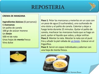 Paul U. Herrera Bravo
REPOSTERIA
CREMA DE MANZANA
Ingredientes básicos (6 personas):
6 manzanas
Un palito de canela
100 gr de azúcar moreno
Un limón
500 ml de nata
Unas hojas de menta fresca
Vino dulce
Paso 1: Pelar las manzanas y meterlas en un cazo con
un poco de agua (3 cucharadas), una cucharada de
vino dulce y el palito de canela. Calentar y dejar a
fuego lento durante 25 minutos. Quitar el palito de
canela, machacar las manzanas hasta que se haga un
puré, quitar el líquido que sobra, y dejar enfriar.
Paso 2: Montar la nata. Mezclar la nata con el puré
frio y añadir la piel rallada de un limón. Colocar en el
frigorífico.
Paso 3: Servir en copas individuales y adornar con
una hoja de menta fresca.
 