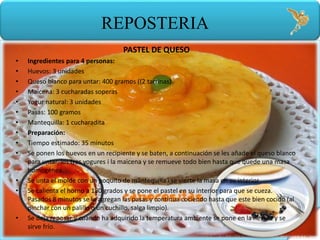 Paul U. Herrera Bravo
REPOSTERIA
PASTEL DE QUESO
• Ingredientes para 4 personas:
• Huevos: 3 unidades
• Queso blanco para untar: 400 gramos ((2 tarrinas)
• Maicena: 3 cucharadas soperas
• Yogur natural: 3 unidades
• Pasas: 100 gramos
• Mantequilla: 1 cucharadita
• Preparación:
• Tiempo estimado: 35 minutos
• Se ponen los huevos en un recipiente y se baten, a continuación se les añade el queso blanco
para untar, los tres yogures i la maicena y se remueve todo bien hasta que quede una masa
homogénea.
• Se unta el molde con un poquito de mantequilla i se vierte la masa en su interior.
• Se calienta el horno a 180 grados y se pone el pastel en su interior para que se cueza.
Pasados 8 minutos se le agregan las pasas y continua cociendo hasta que este bien cocido (al
pinchar con un palillo o un cuchillo, salga limpio).
• Se deja reposar y cuando ha adquirido la temperatura ambiente se pone en la nevera y se
sirve frío.
 