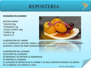 Paul U. Herrera Bravo
REPOSTERIA
DURAZNOS EN ALMIBAR
MATERIA PRIMA
*AZUCAR 3Kg.
*DURAZNO 5 Kg.
*ACIDO CITRICO .05g
*CANELA 3g
*AGUA 3 LT.
ELABORACION DEL JARABE
SE LE AGREGAN EL AZUCAR, CANELA, ACIDO CITRICO, AGUA Y SE PONE EN EVULLISION
DURANTE 5 MINUTOS PARA CONSENTRAR LOS AZUCARES
ELABORACION DEL ALMIBAR
SELECCIÓN DEL DURAZNO
SE MONDAN Y SE OPTIENE LA REBANADAS
SE PREPARA EL ALBIMAR
EL DURAZNO SE DEPOCITA EN EL JARABE Y SE DEJA CONFITAR DURANTE 24 HORAS.
SE LE AGREGA A SU FRASCO Y LISTO.
 