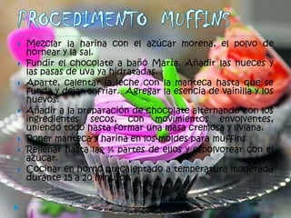    Mezclar la harina con el azúcar morena, el polvo de
    hornear y la sal.
   Fundir el chocolate a baño María. Añadir las nueces y
    las pasas de uva ya hidratadas.
   Aparte, calentar la leche con la manteca hasta que se
    funda y dejar enfriar. Agregar la esencia de vainilla y los
    huevos.
   Añadir a la preparación de chocolate alternando con los
    ingredientes secos, con movimientos envolventes,
    uniendo todo hasta formar una masa cremosa y liviana.
   Poner manteca y harina en los moldes para muffins.
   Rellenar hasta las ¾ partes de ellos y espolvorear con el
    azúcar.
   Cocinar en horno precalentado a temperatura moderada
    durante 15 a 20 minutos.
 