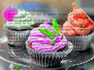    Mezclar la harina con el azúcar morena, el polvo de
    hornear y la sal.
   Fundir el chocolate a baño María. Añadir las nueces y
    las pasas de uva ya hidratadas.
   Aparte, calentar la leche con la manteca hasta que se
    funda y dejar enfriar. Agregar la esencia de vainilla
    y los huevos.
   Añadir a la preparación de chocolate alternando con los
    ingredientes secos, con movimientos envolventes,
    uniendo todo hasta formar una masa cremosa y liviana.
   Poner manteca y harina en los moldes para muffins.
   Rellenar hasta las ¾ partes de ellos y espolvorear con
    el azúcar.
   Cocinar en horno precalentado a temperatura moderada
    durante 15 a 20 minutos.
 