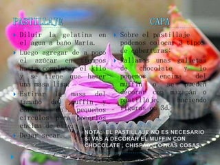    Diluir la gelatina en         Sobre el pastillaje
    el agua a baño María.          podemos colocar 3 tipos
   Luego agregar de a poco        de coberturas:
    el azúcar en tiempos          Rallamos unas galletas
    hasta completar el kilo        de   chocolate    y   lo
    y se tiene que hacer           ponemos    encima    del
    una masa lisa.                 muffin o se pueden
   Estirar la masa del            decorar con mazapán o
    tamaño del muffin y            pastillaje,     haciendo
    cortar    en    pequeños       figuras en 3d.
    círculos para ponerlos
    encima de éste.
   Dejar secar.
 