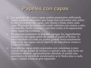  Los pasteles de varias capas suelen prepararse utilizando
varios pasteles delgados que luego son colocados uno sobre
el otro formando las capas, con crema o fruta entre cada
capa. El producto terminado suele cubrirse con crema u otra
decoración. Suele cortarse y servirse como si la separación
entre capas no existiera.
 En algunas ocasiones se pueden agregar los ingredientes
separando las capas antes de meter el pastel al horno. A
veces también se corta un pastel grande horizontalmente
para crear las capas con el objetivo de introducir crema o
fruta entre ellas.
 Cuando las capas están separadas por columnas (como
sucede en un pastel de bodas) o cuando cada capa tiene un
diámetro distinto (generalmente dándole al pastel una
apariencia de pirámide escalonada) se le llama piso a cada
capa y suelen comerse por separado
 