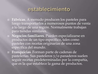  Fábricas. A menudo producen los pasteles para
luego transportarlos a numerosos puntos de venta
a lo largo de una región. Normalmente trabajan
para tiendas similares.
 Negocios familiares. Pueden especializarse en
productos de un tipo específico, tales como
pasteles con recetas originarias de una zona
específica del mundo.
 Franquicias. Forman parte de cadenas de
pastelerías. Sus pasteleros y/o panaderos suelen
seguir recetas predeterminadas por la compañía,
que es la que establece la gama de productos.
 