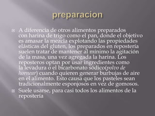  A diferencia de otros alimentos preparados
con harina de trigo como el pan, donde el objetivo
es amasar la mezcla explotando las propiedades
elásticas del gluten, los preparados en repostería
suelen tratar de mantener al mínimo la agitación
de la masa, una vez agregada la harina. Los
reposteros optan por usar ingredientes como
la levadura o el bicarbonato sódico(polvo de
hornear) cuando quieren generar burbujas de aire
en el alimento. Esto causa que los pasteles sean
tradicionalmente esponjosos en vez de gomosos.
 Suele usarse, para casi todos los alimentos de la
repostería
 