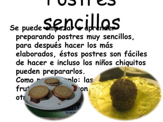 Postres
sencillosSe puede empezar a aprender
preparando postres muy sencillos,
para después hacer los más
elaborados, éstos postres son fáciles
de hacer e incluso los niños chiquitos
pueden prepararlos.
Como por ejemplo: las chapitas,
frutas cubiertas con chocolate, entre
otros.
 