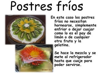 Postres fríos
En este caso los postres
fríos no necesitan
hornearse, simplemente
enfriar o dejar cuajar
como lo es el pay de
limón o de cualquier
otra fruta y la
gelatina.
Se hace la mezcla y se
mete al refrigerador
hasta que cuaje para
poder servirse.
 